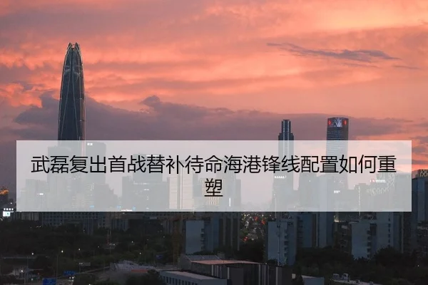 武磊复出首战替补待命海港锋线配置如何重塑