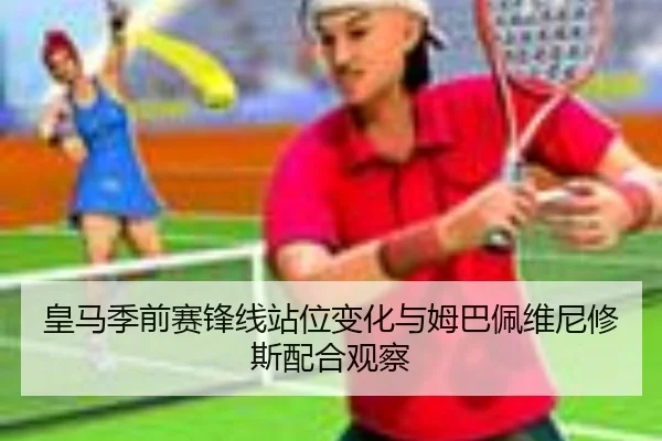皇马季前赛锋线站位变化与姆巴佩维尼修斯配合观察